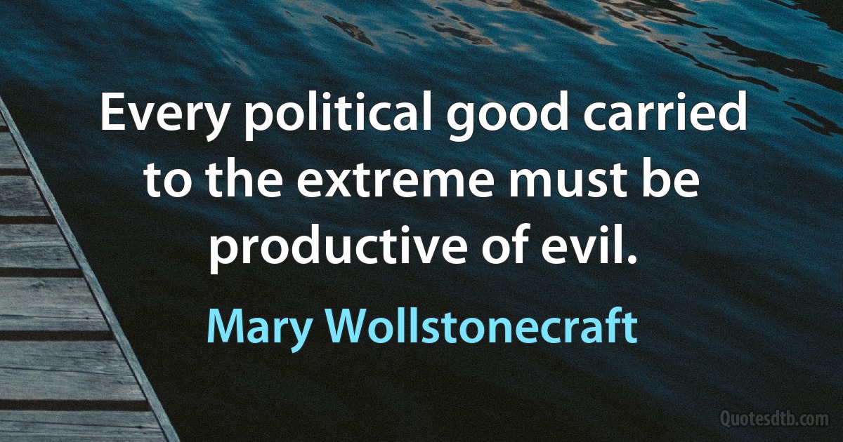 Every political good carried to the extreme must be productive of evil. (Mary Wollstonecraft)