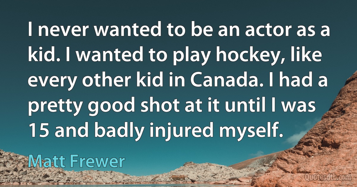 I never wanted to be an actor as a kid. I wanted to play hockey, like every other kid in Canada. I had a pretty good shot at it until I was 15 and badly injured myself. (Matt Frewer)