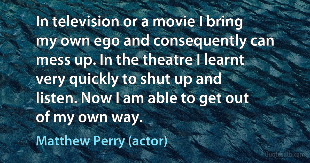 In television or a movie I bring my own ego and consequently can mess up. In the theatre I learnt very quickly to shut up and listen. Now I am able to get out of my own way. (Matthew Perry (actor))