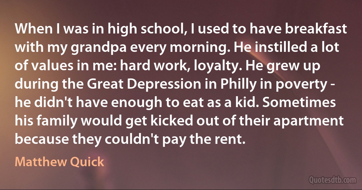 When I was in high school, I used to have breakfast with my grandpa every morning. He instilled a lot of values in me: hard work, loyalty. He grew up during the Great Depression in Philly in poverty - he didn't have enough to eat as a kid. Sometimes his family would get kicked out of their apartment because they couldn't pay the rent. (Matthew Quick)