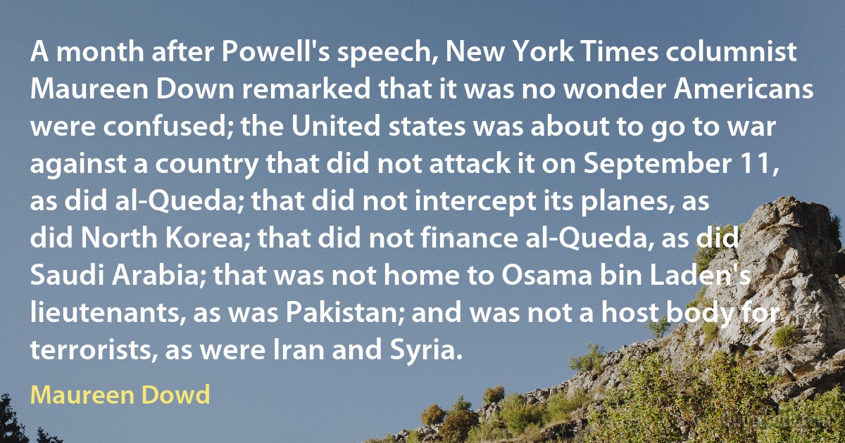 A month after Powell's speech, New York Times columnist Maureen Down remarked that it was no wonder Americans were confused; the United states was about to go to war against a country that did not attack it on September 11, as did al-Queda; that did not intercept its planes, as did North Korea; that did not finance al-Queda, as did Saudi Arabia; that was not home to Osama bin Laden's lieutenants, as was Pakistan; and was not a host body for terrorists, as were Iran and Syria. (Maureen Dowd)