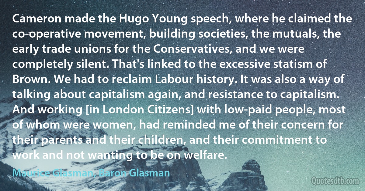 Cameron made the Hugo Young speech, where he claimed the co-operative movement, building societies, the mutuals, the early trade unions for the Conservatives, and we were completely silent. That's linked to the excessive statism of Brown. We had to reclaim Labour history. It was also a way of talking about capitalism again, and resistance to capitalism. And working [in London Citizens] with low-paid people, most of whom were women, had reminded me of their concern for their parents and their children, and their commitment to work and not wanting to be on welfare. (Maurice Glasman, Baron Glasman)