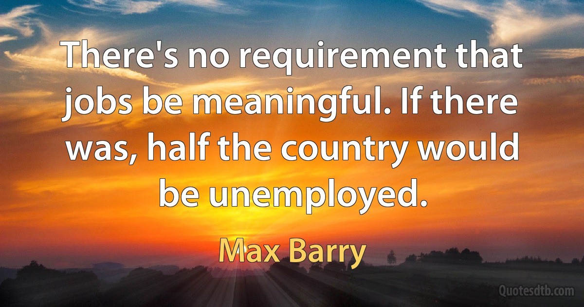 There's no requirement that jobs be meaningful. If there was, half the country would be unemployed. (Max Barry)