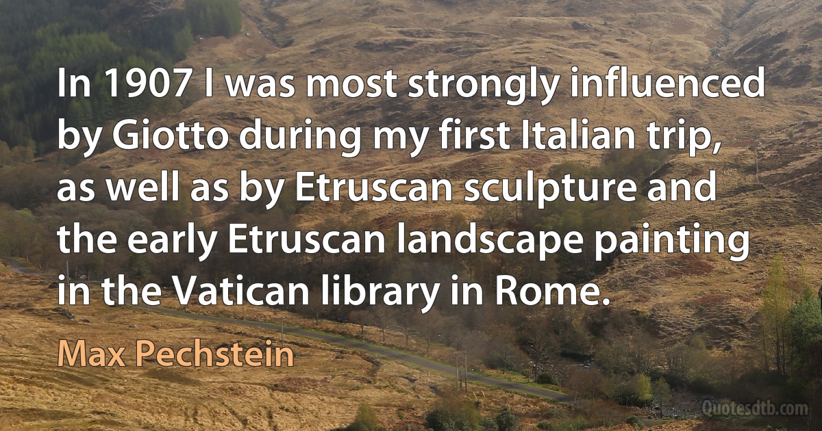 In 1907 I was most strongly influenced by Giotto during my first Italian trip, as well as by Etruscan sculpture and the early Etruscan landscape painting in the Vatican library in Rome. (Max Pechstein)