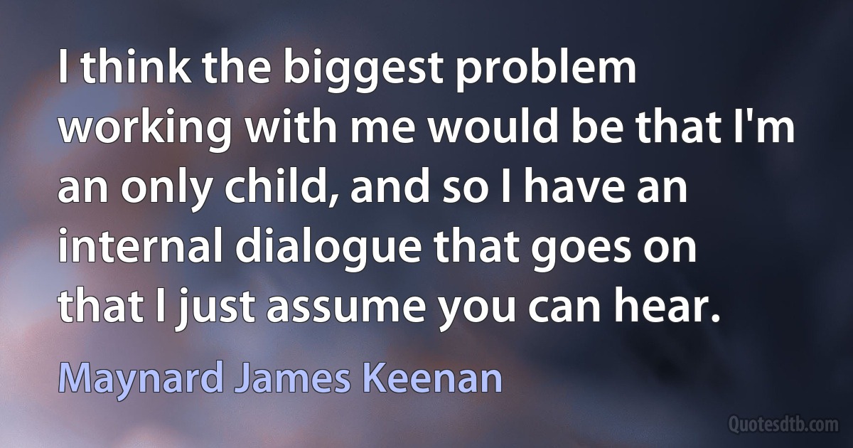 I think the biggest problem working with me would be that I'm an only child, and so I have an internal dialogue that goes on that I just assume you can hear. (Maynard James Keenan)