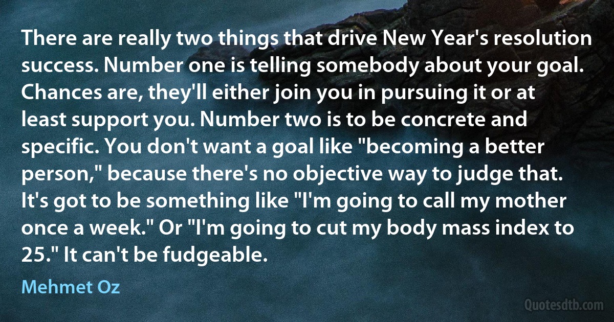 There are really two things that drive New Year's resolution success. Number one is telling somebody about your goal. Chances are, they'll either join you in pursuing it or at least support you. Number two is to be concrete and specific. You don't want a goal like "becoming a better person," because there's no objective way to judge that. It's got to be something like "I'm going to call my mother once a week." Or "I'm going to cut my body mass index to 25." It can't be fudgeable. (Mehmet Oz)