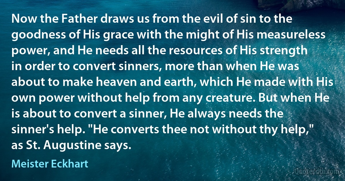 Now the Father draws us from the evil of sin to the goodness of His grace with the might of His measureless power, and He needs all the resources of His strength in order to convert sinners, more than when He was about to make heaven and earth, which He made with His own power without help from any creature. But when He is about to convert a sinner, He always needs the sinner's help. "He converts thee not without thy help," as St. Augustine says. (Meister Eckhart)