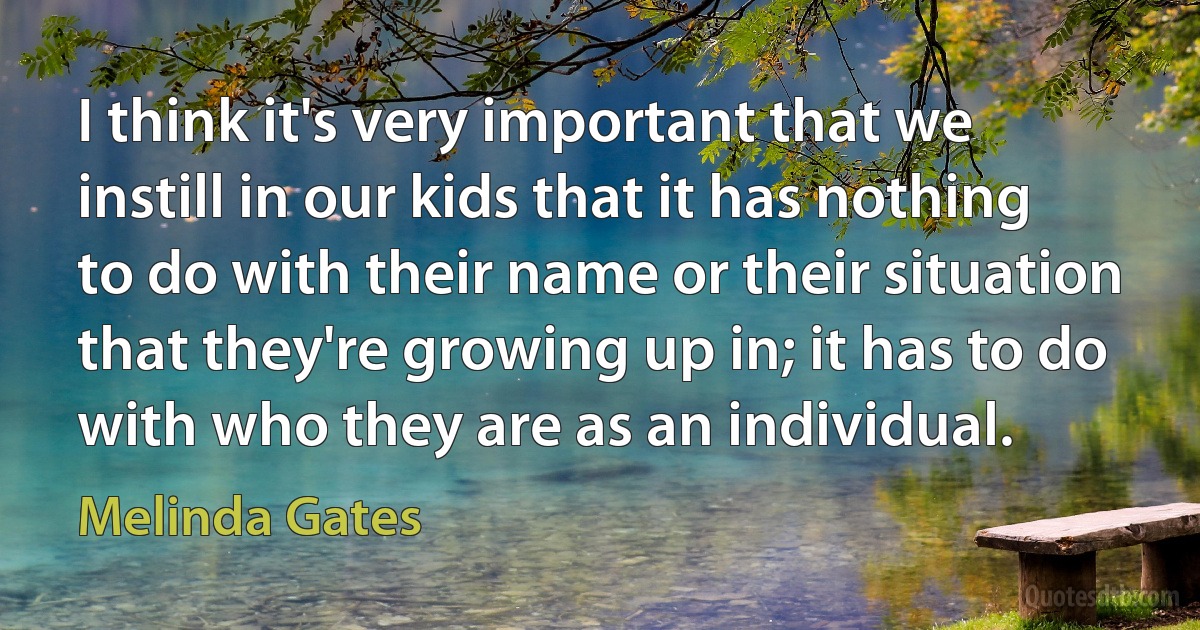 I think it's very important that we instill in our kids that it has nothing to do with their name or their situation that they're growing up in; it has to do with who they are as an individual. (Melinda Gates)