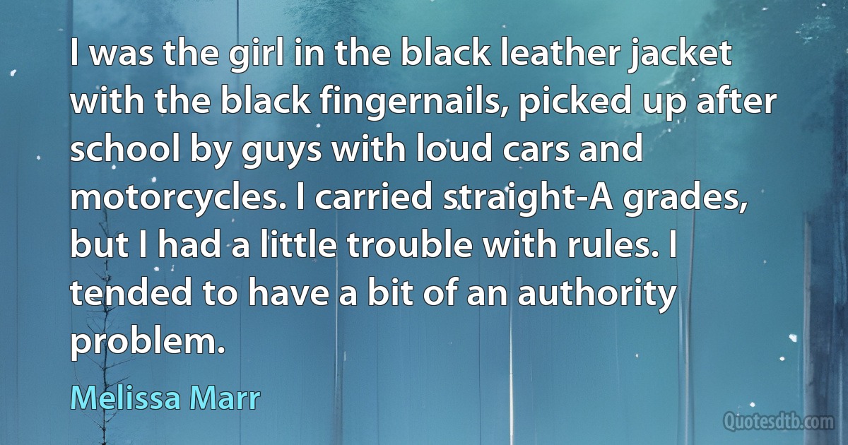 I was the girl in the black leather jacket with the black fingernails, picked up after school by guys with loud cars and motorcycles. I carried straight-A grades, but I had a little trouble with rules. I tended to have a bit of an authority problem. (Melissa Marr)