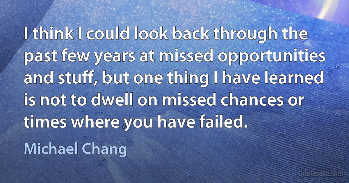 I think I could look back through the past few years at missed opportunities and stuff, but one thing I have learned is not to dwell on missed chances or times where you have failed. (Michael Chang)