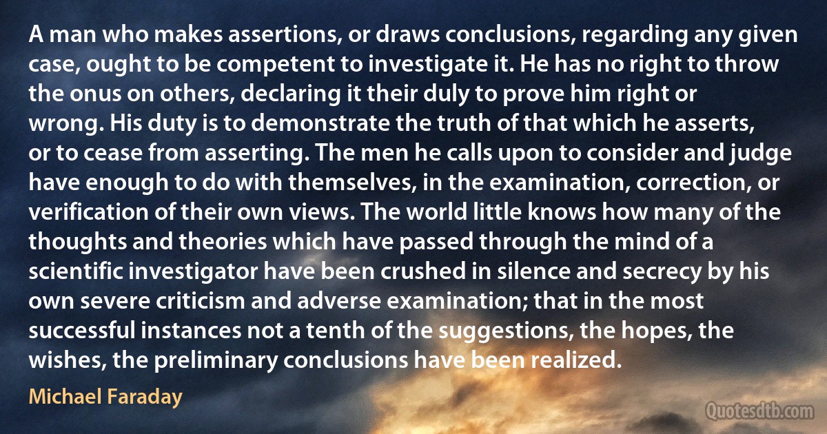 A man who makes assertions, or draws conclusions, regarding any given case, ought to be competent to investigate it. He has no right to throw the onus on others, declaring it their duly to prove him right or wrong. His duty is to demonstrate the truth of that which he asserts, or to cease from asserting. The men he calls upon to consider and judge have enough to do with themselves, in the examination, correction, or verification of their own views. The world little knows how many of the thoughts and theories which have passed through the mind of a scientific investigator have been crushed in silence and secrecy by his own severe criticism and adverse examination; that in the most successful instances not a tenth of the suggestions, the hopes, the wishes, the preliminary conclusions have been realized. (Michael Faraday)