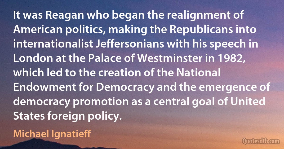 It was Reagan who began the realignment of American politics, making the Republicans into internationalist Jeffersonians with his speech in London at the Palace of Westminster in 1982, which led to the creation of the National Endowment for Democracy and the emergence of democracy promotion as a central goal of United States foreign policy. (Michael Ignatieff)