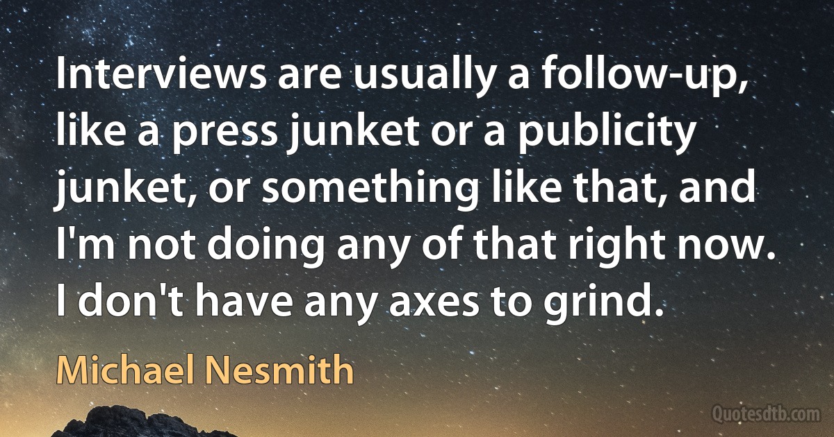 Interviews are usually a follow-up, like a press junket or a publicity junket, or something like that, and I'm not doing any of that right now. I don't have any axes to grind. (Michael Nesmith)