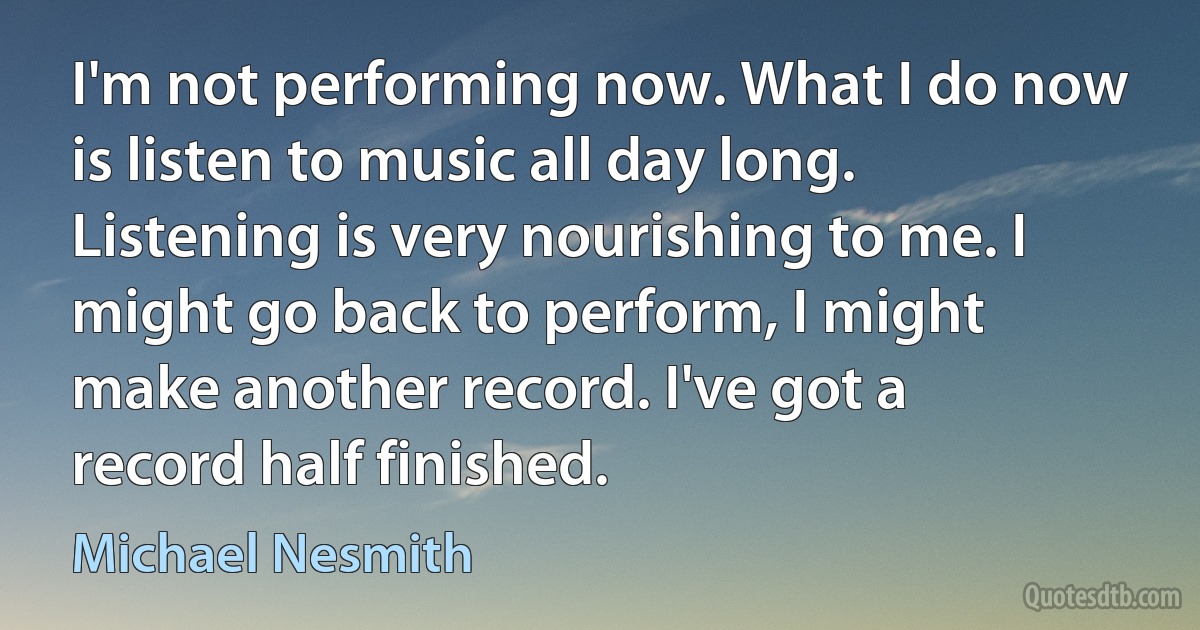 I'm not performing now. What I do now is listen to music all day long. Listening is very nourishing to me. I might go back to perform, I might make another record. I've got a record half finished. (Michael Nesmith)