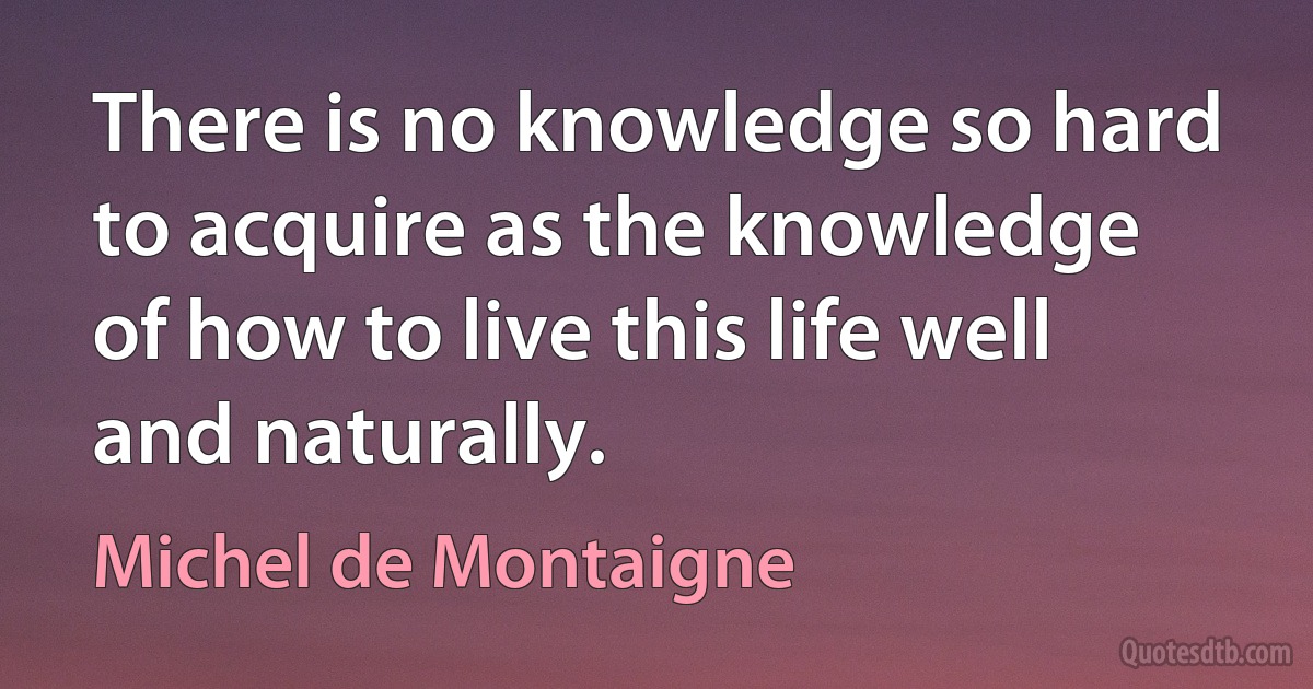 There is no knowledge so hard to acquire as the knowledge of how to live this life well and naturally. (Michel de Montaigne)