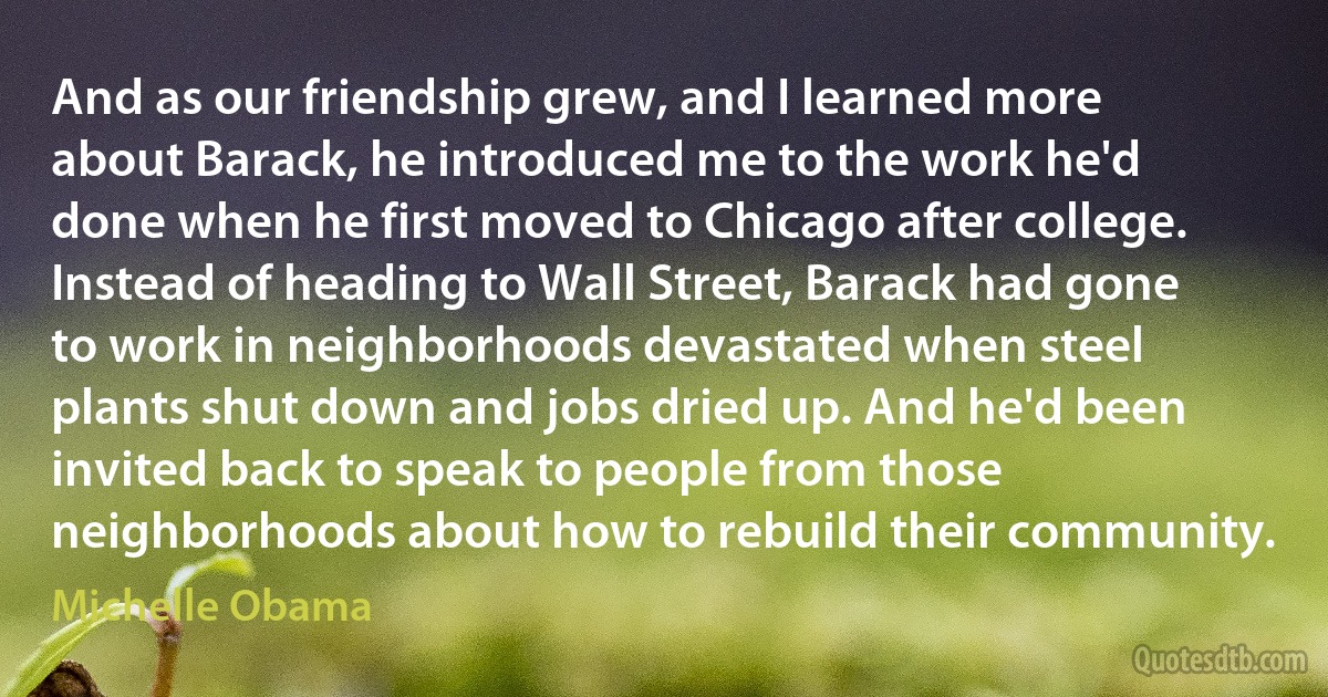 And as our friendship grew, and I learned more about Barack, he introduced me to the work he'd done when he first moved to Chicago after college. Instead of heading to Wall Street, Barack had gone to work in neighborhoods devastated when steel plants shut down and jobs dried up. And he'd been invited back to speak to people from those neighborhoods about how to rebuild their community. (Michelle Obama)