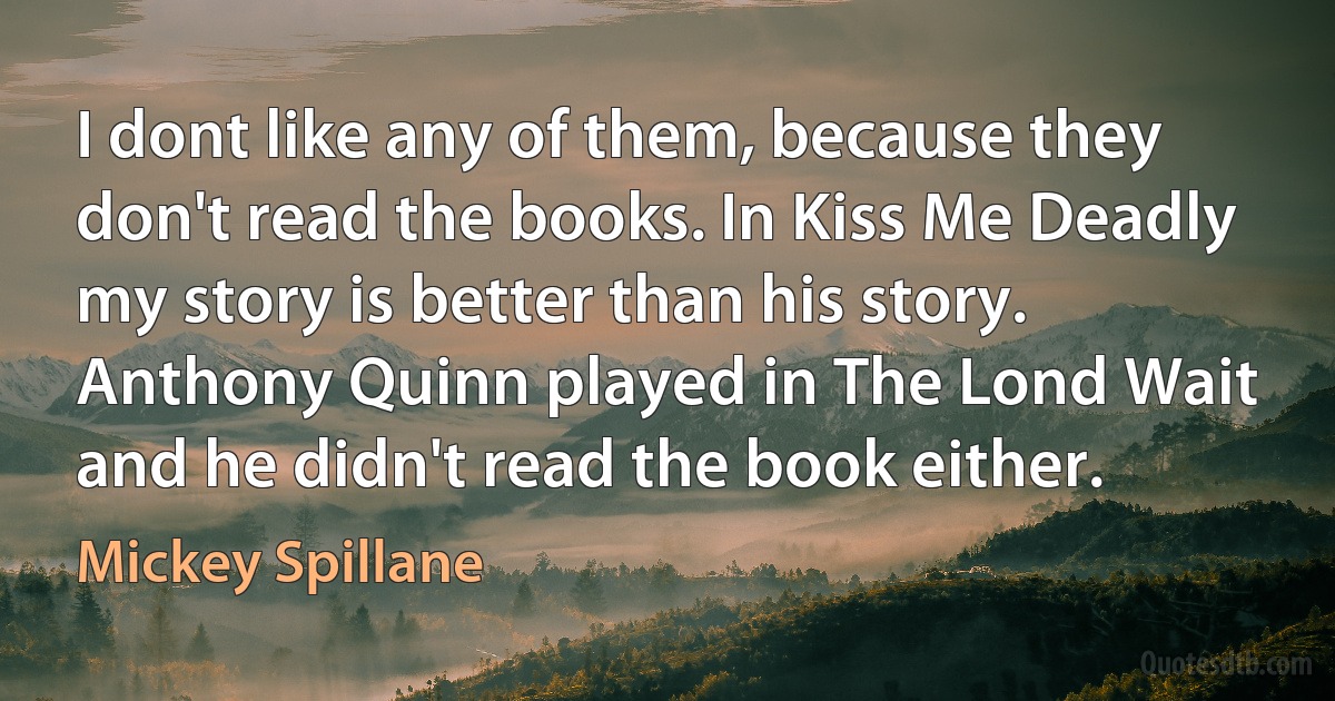 I dont like any of them, because they don't read the books. In Kiss Me Deadly my story is better than his story. Anthony Quinn played in The Lond Wait and he didn't read the book either. (Mickey Spillane)