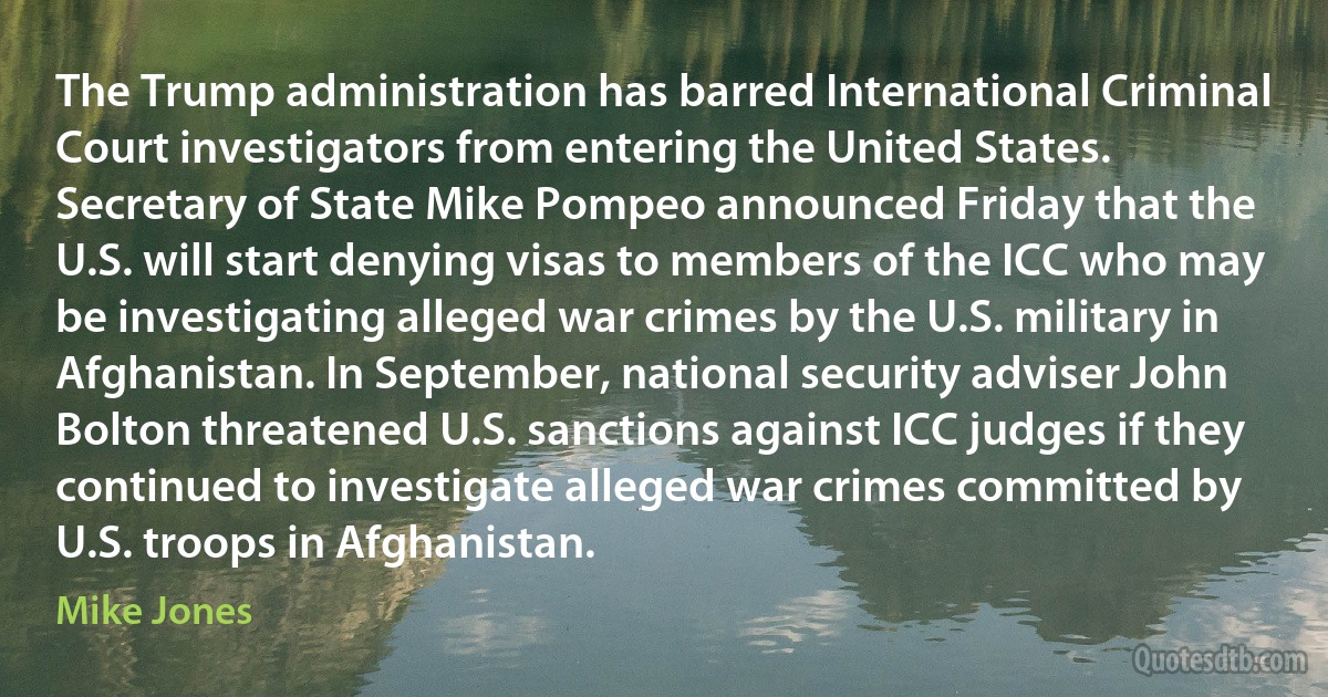 The Trump administration has barred International Criminal Court investigators from entering the United States. Secretary of State Mike Pompeo announced Friday that the U.S. will start denying visas to members of the ICC who may be investigating alleged war crimes by the U.S. military in Afghanistan. In September, national security adviser John Bolton threatened U.S. sanctions against ICC judges if they continued to investigate alleged war crimes committed by U.S. troops in Afghanistan. (Mike Jones)