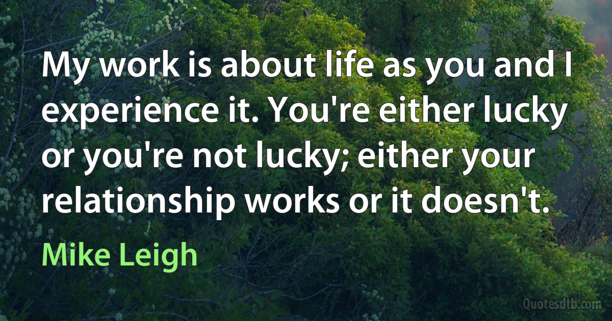 My work is about life as you and I experience it. You're either lucky or you're not lucky; either your relationship works or it doesn't. (Mike Leigh)