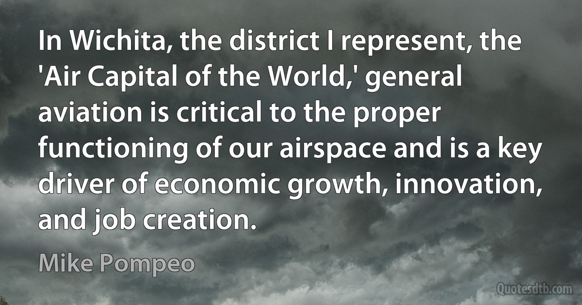 In Wichita, the district I represent, the 'Air Capital of the World,' general aviation is critical to the proper functioning of our airspace and is a key driver of economic growth, innovation, and job creation. (Mike Pompeo)