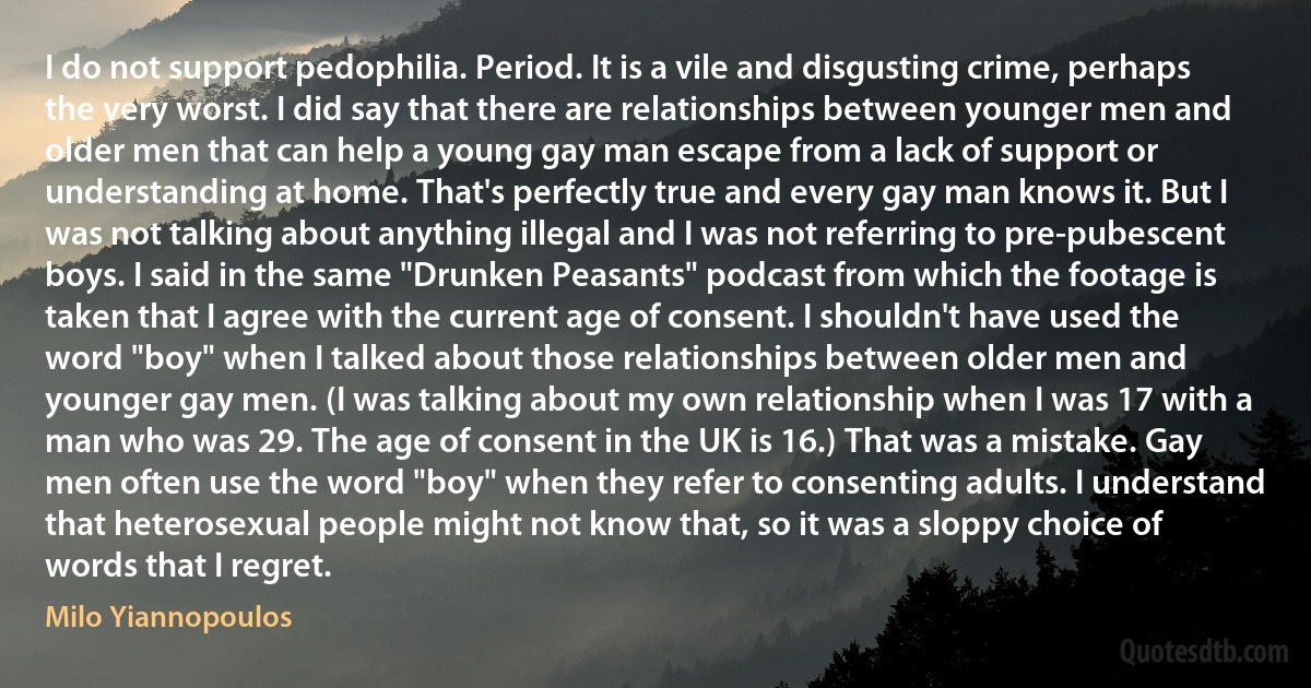 I do not support pedophilia. Period. It is a vile and disgusting crime, perhaps the very worst. I did say that there are relationships between younger men and older men that can help a young gay man escape from a lack of support or understanding at home. That's perfectly true and every gay man knows it. But I was not talking about anything illegal and I was not referring to pre-pubescent boys. I said in the same "Drunken Peasants" podcast from which the footage is taken that I agree with the current age of consent. I shouldn't have used the word "boy" when I talked about those relationships between older men and younger gay men. (I was talking about my own relationship when I was 17 with a man who was 29. The age of consent in the UK is 16.) That was a mistake. Gay men often use the word "boy" when they refer to consenting adults. I understand that heterosexual people might not know that, so it was a sloppy choice of words that I regret. (Milo Yiannopoulos)