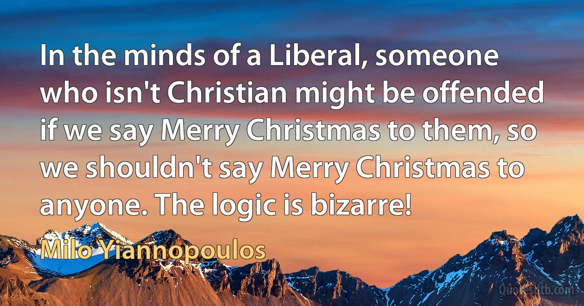 In the minds of a Liberal, someone who isn't Christian might be offended if we say Merry Christmas to them, so we shouldn't say Merry Christmas to anyone. The logic is bizarre! (Milo Yiannopoulos)