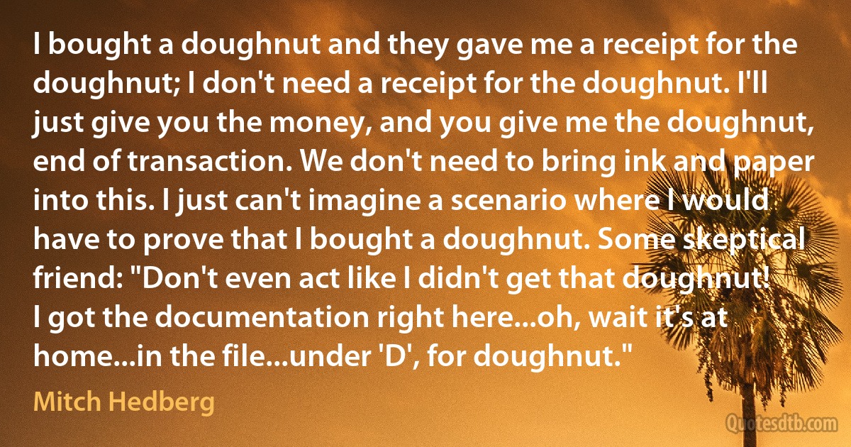 I bought a doughnut and they gave me a receipt for the doughnut; I don't need a receipt for the doughnut. I'll just give you the money, and you give me the doughnut, end of transaction. We don't need to bring ink and paper into this. I just can't imagine a scenario where I would have to prove that I bought a doughnut. Some skeptical friend: "Don't even act like I didn't get that doughnut! I got the documentation right here...oh, wait it's at home...in the file...under 'D', for doughnut." (Mitch Hedberg)