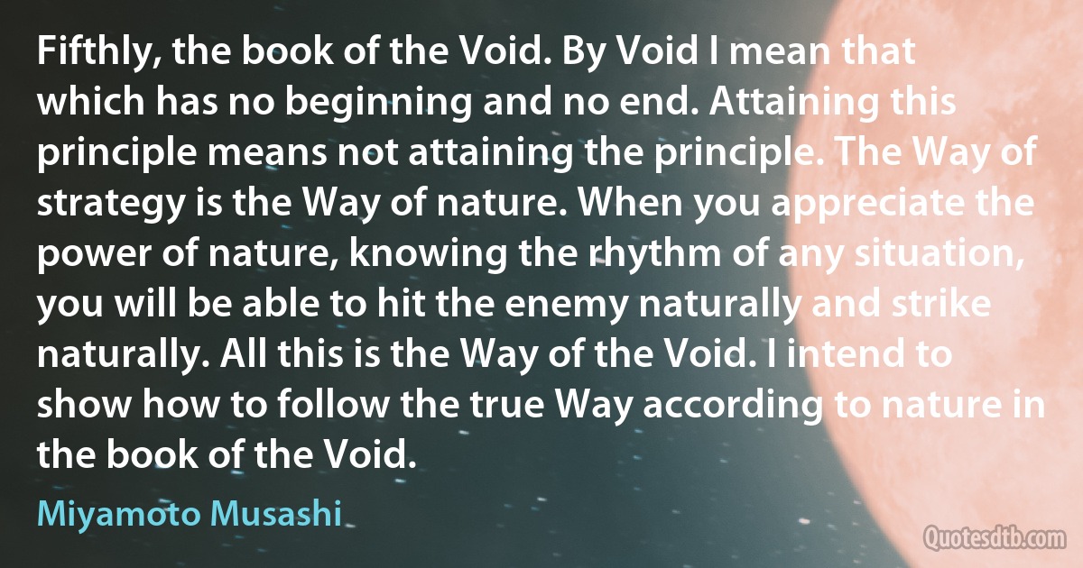 Fifthly, the book of the Void. By Void I mean that which has no beginning and no end. Attaining this principle means not attaining the principle. The Way of strategy is the Way of nature. When you appreciate the power of nature, knowing the rhythm of any situation, you will be able to hit the enemy naturally and strike naturally. All this is the Way of the Void. I intend to show how to follow the true Way according to nature in the book of the Void. (Miyamoto Musashi)