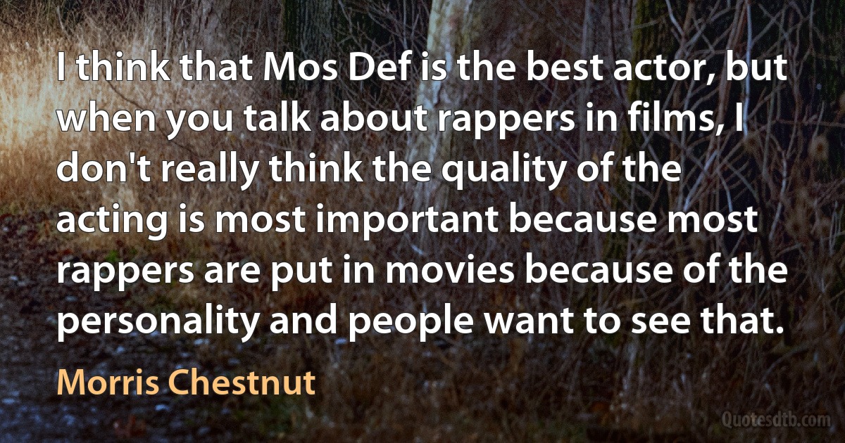 I think that Mos Def is the best actor, but when you talk about rappers in films, I don't really think the quality of the acting is most important because most rappers are put in movies because of the personality and people want to see that. (Morris Chestnut)