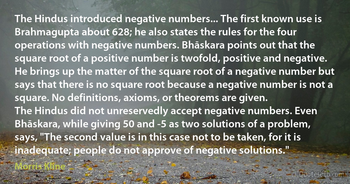 The Hindus introduced negative numbers... The first known use is Brahmagupta about 628; he also states the rules for the four operations with negative numbers. Bhāskara points out that the square root of a positive number is twofold, positive and negative. He brings up the matter of the square root of a negative number but says that there is no square root because a negative number is not a square. No definitions, axioms, or theorems are given.
The Hindus did not unreservedly accept negative numbers. Even Bhāskara, while giving 50 and -5 as two solutions of a problem, says, "The second value is in this case not to be taken, for it is inadequate; people do not approve of negative solutions." (Morris Kline)