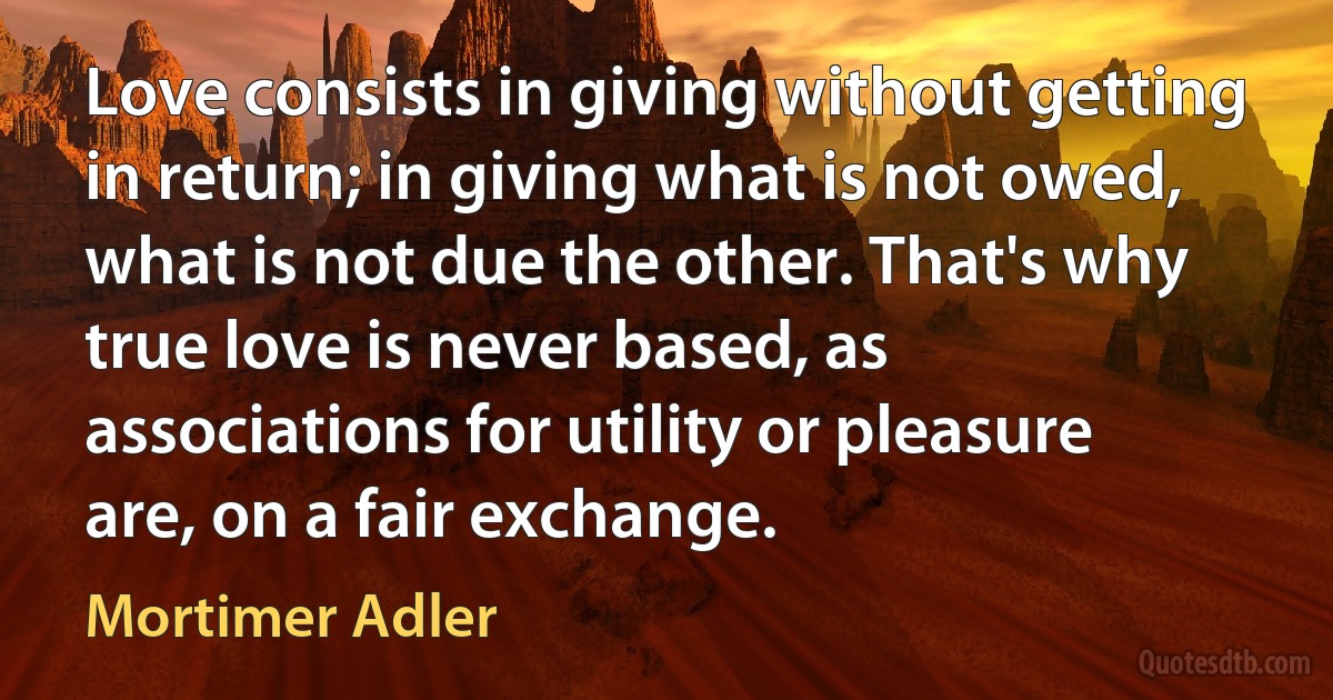 Love consists in giving without getting in return; in giving what is not owed, what is not due the other. That's why true love is never based, as associations for utility or pleasure are, on a fair exchange. (Mortimer Adler)