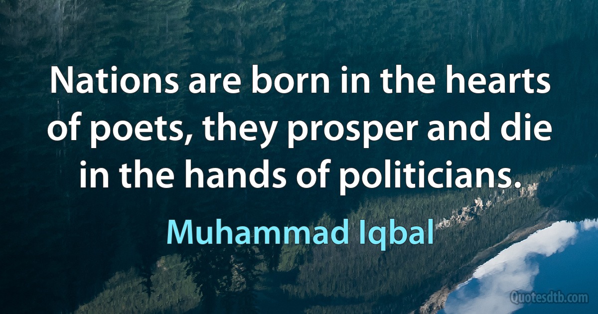 Nations are born in the hearts of poets, they prosper and die in the hands of politicians. (Muhammad Iqbal)