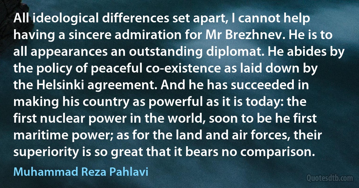 All ideological differences set apart, I cannot help having a sincere admiration for Mr Brezhnev. He is to all appearances an outstanding diplomat. He abides by the policy of peaceful co-existence as laid down by the Helsinki agreement. And he has succeeded in making his country as powerful as it is today: the first nuclear power in the world, soon to be he first maritime power; as for the land and air forces, their superiority is so great that it bears no comparison. (Muhammad Reza Pahlavi)