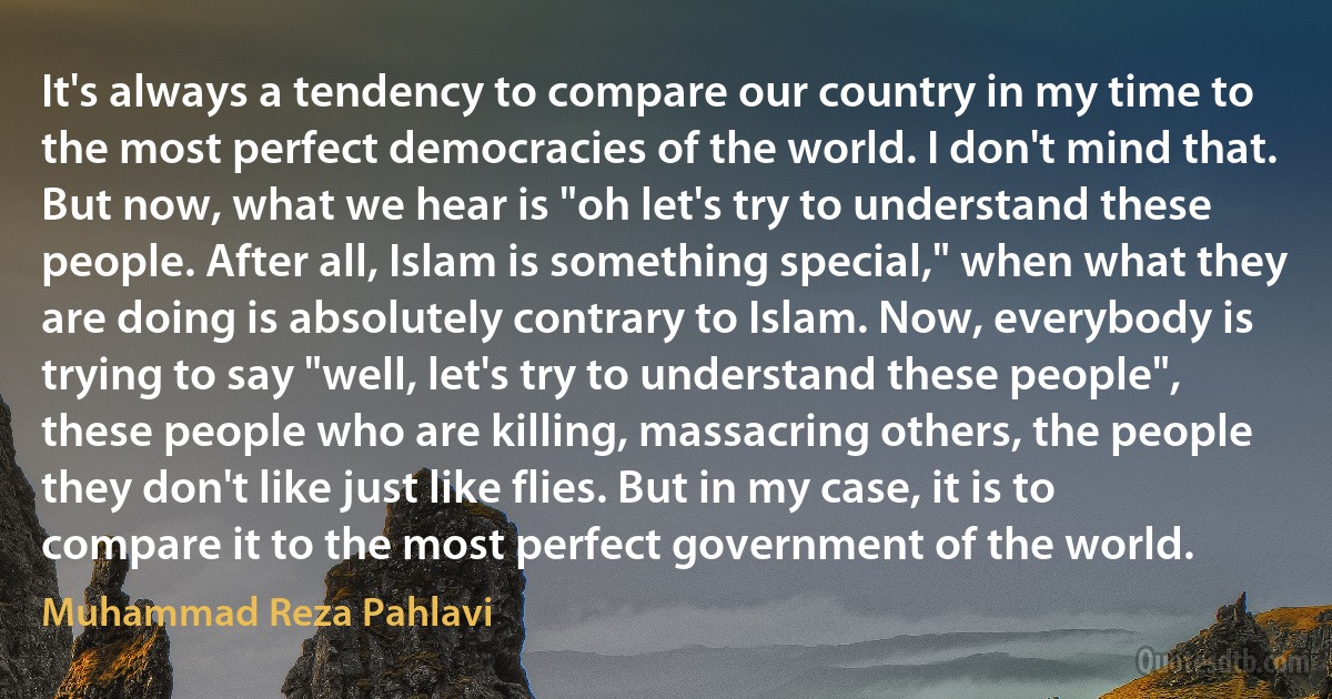 It's always a tendency to compare our country in my time to the most perfect democracies of the world. I don't mind that. But now, what we hear is "oh let's try to understand these people. After all, Islam is something special," when what they are doing is absolutely contrary to Islam. Now, everybody is trying to say "well, let's try to understand these people", these people who are killing, massacring others, the people they don't like just like flies. But in my case, it is to compare it to the most perfect government of the world. (Muhammad Reza Pahlavi)