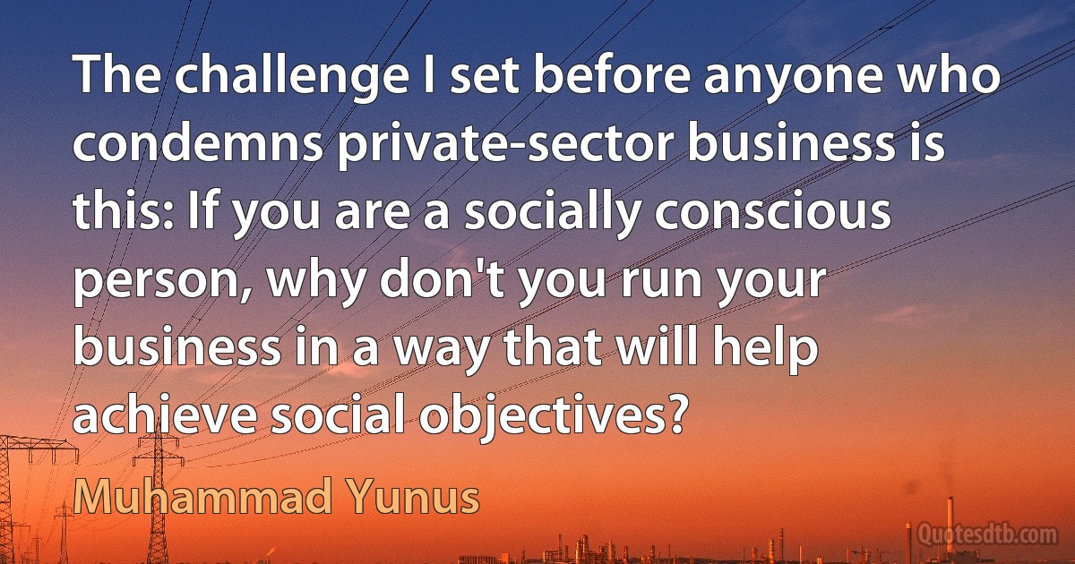 The challenge I set before anyone who condemns private-sector business is this: If you are a socially conscious person, why don't you run your business in a way that will help achieve social objectives? (Muhammad Yunus)