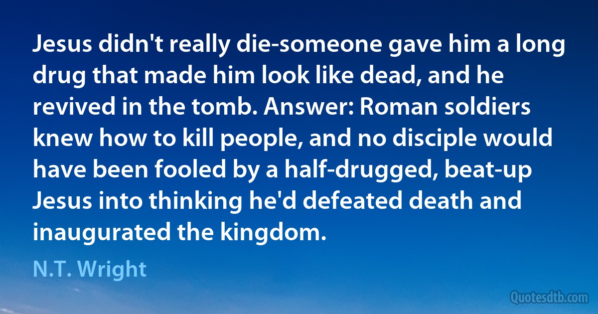 Jesus didn't really die-someone gave him a long drug that made him look like dead, and he revived in the tomb. Answer: Roman soldiers knew how to kill people, and no disciple would have been fooled by a half-drugged, beat-up Jesus into thinking he'd defeated death and inaugurated the kingdom. (N.T. Wright)