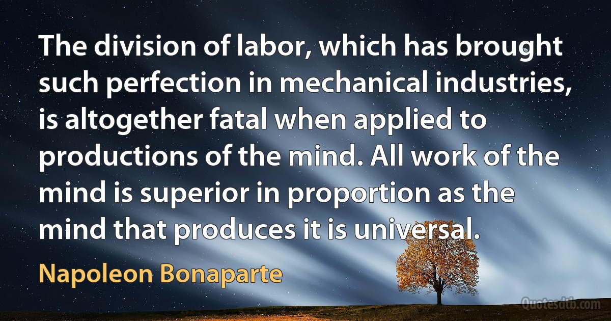 The division of labor, which has brought such perfection in mechanical industries, is altogether fatal when applied to productions of the mind. All work of the mind is superior in proportion as the mind that produces it is universal. (Napoleon Bonaparte)