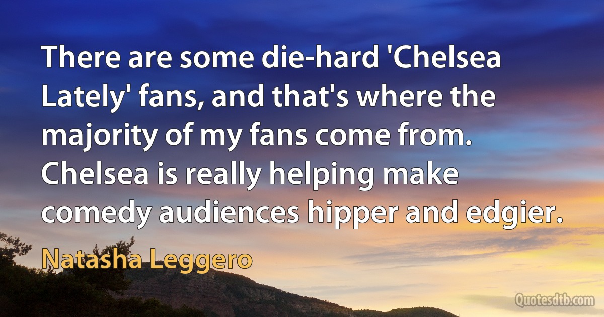 There are some die-hard 'Chelsea Lately' fans, and that's where the majority of my fans come from. Chelsea is really helping make comedy audiences hipper and edgier. (Natasha Leggero)