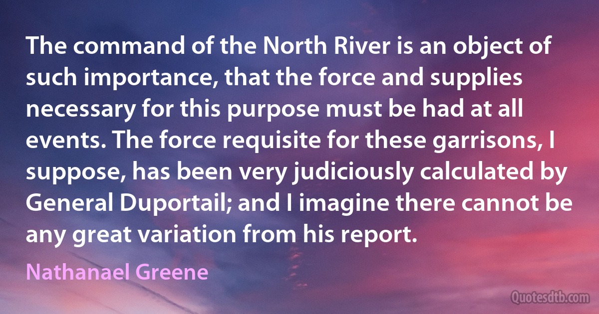 The command of the North River is an object of such importance, that the force and supplies necessary for this purpose must be had at all events. The force requisite for these garrisons, I suppose, has been very judiciously calculated by General Duportail; and I imagine there cannot be any great variation from his report. (Nathanael Greene)