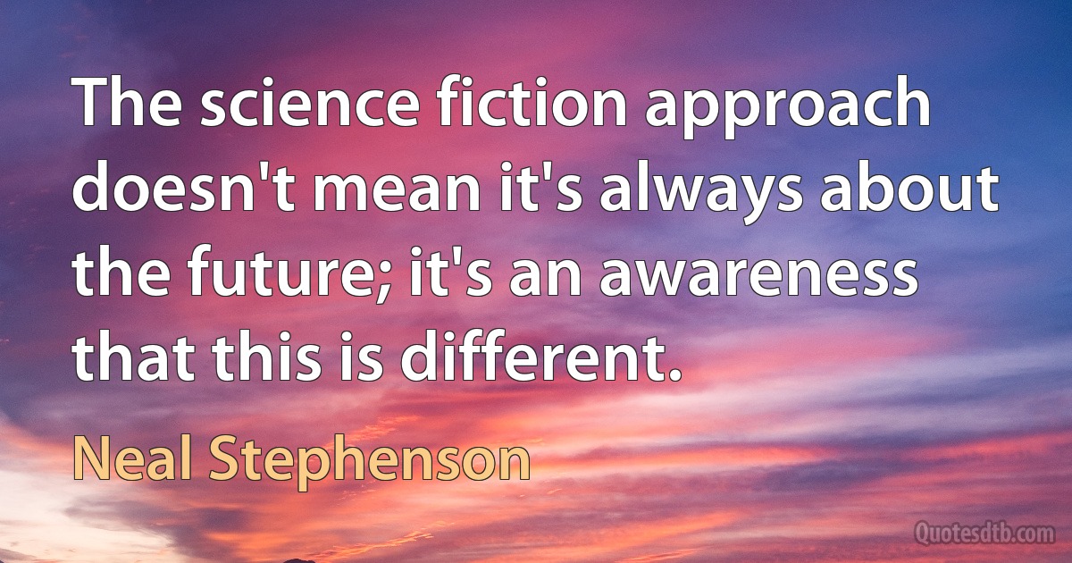 The science fiction approach doesn't mean it's always about the future; it's an awareness that this is different. (Neal Stephenson)