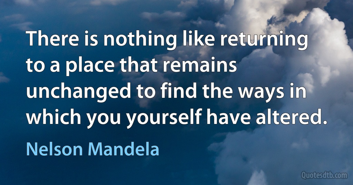 There is nothing like returning to a place that remains unchanged to find the ways in which you yourself have altered. (Nelson Mandela)