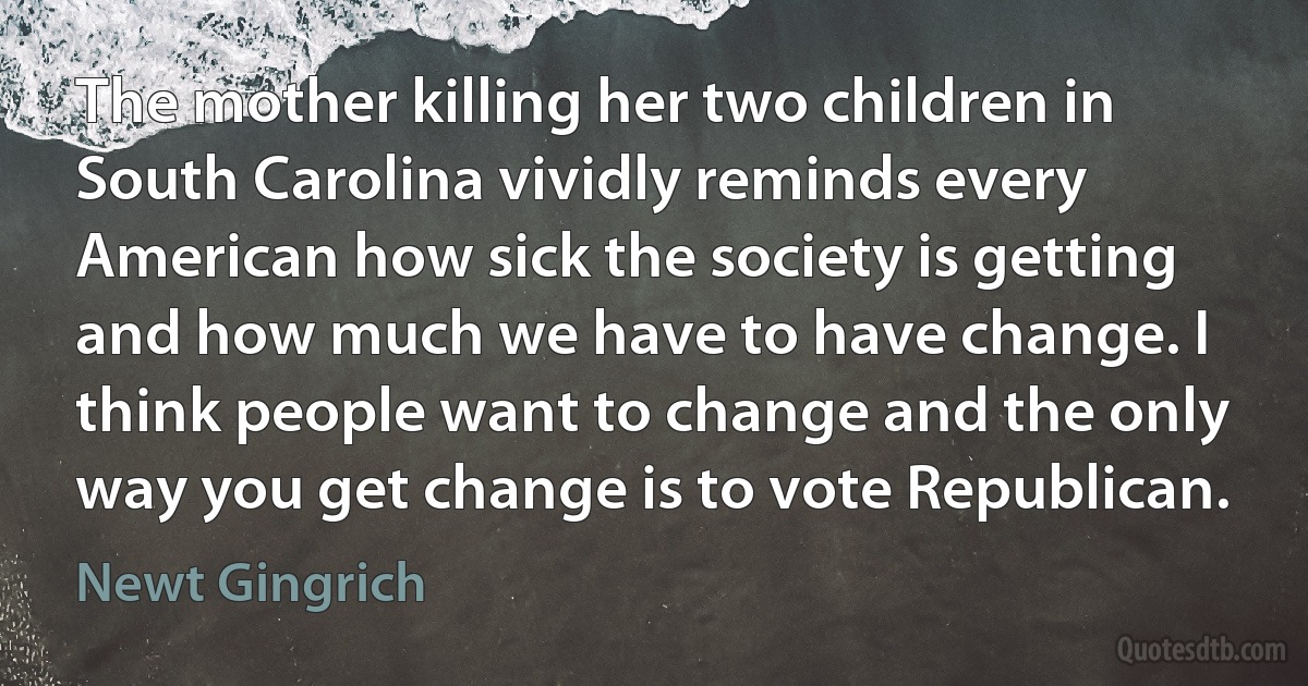 The mother killing her two children in South Carolina vividly reminds every American how sick the society is getting and how much we have to have change. I think people want to change and the only way you get change is to vote Republican. (Newt Gingrich)