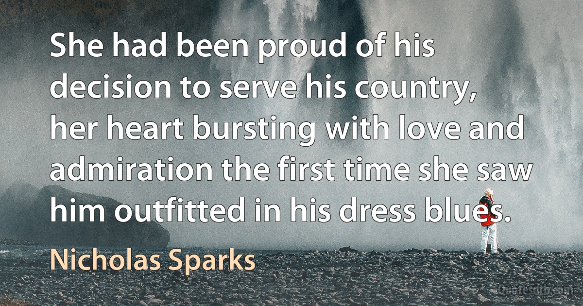 She had been proud of his decision to serve his country, her heart bursting with love and admiration the first time she saw him outfitted in his dress blues. (Nicholas Sparks)