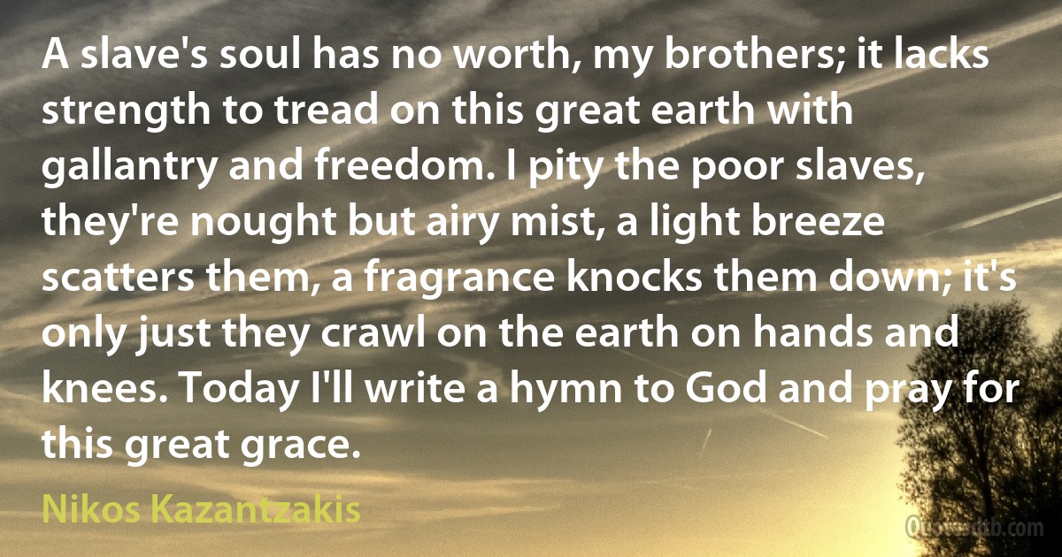 A slave's soul has no worth, my brothers; it lacks strength to tread on this great earth with gallantry and freedom. I pity the poor slaves, they're nought but airy mist, a light breeze scatters them, a fragrance knocks them down; it's only just they crawl on the earth on hands and knees. Today I'll write a hymn to God and pray for this great grace. (Nikos Kazantzakis)