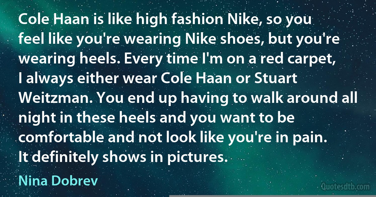 Cole Haan is like high fashion Nike, so you feel like you're wearing Nike shoes, but you're wearing heels. Every time I'm on a red carpet, I always either wear Cole Haan or Stuart Weitzman. You end up having to walk around all night in these heels and you want to be comfortable and not look like you're in pain. It definitely shows in pictures. (Nina Dobrev)