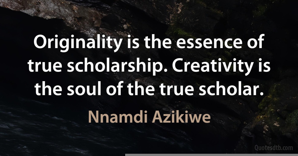 Originality is the essence of true scholarship. Creativity is the soul of the true scholar. (Nnamdi Azikiwe)