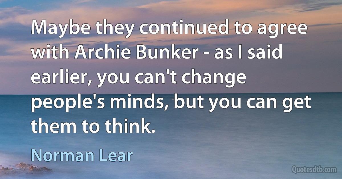 Maybe they continued to agree with Archie Bunker - as I said earlier, you can't change people's minds, but you can get them to think. (Norman Lear)