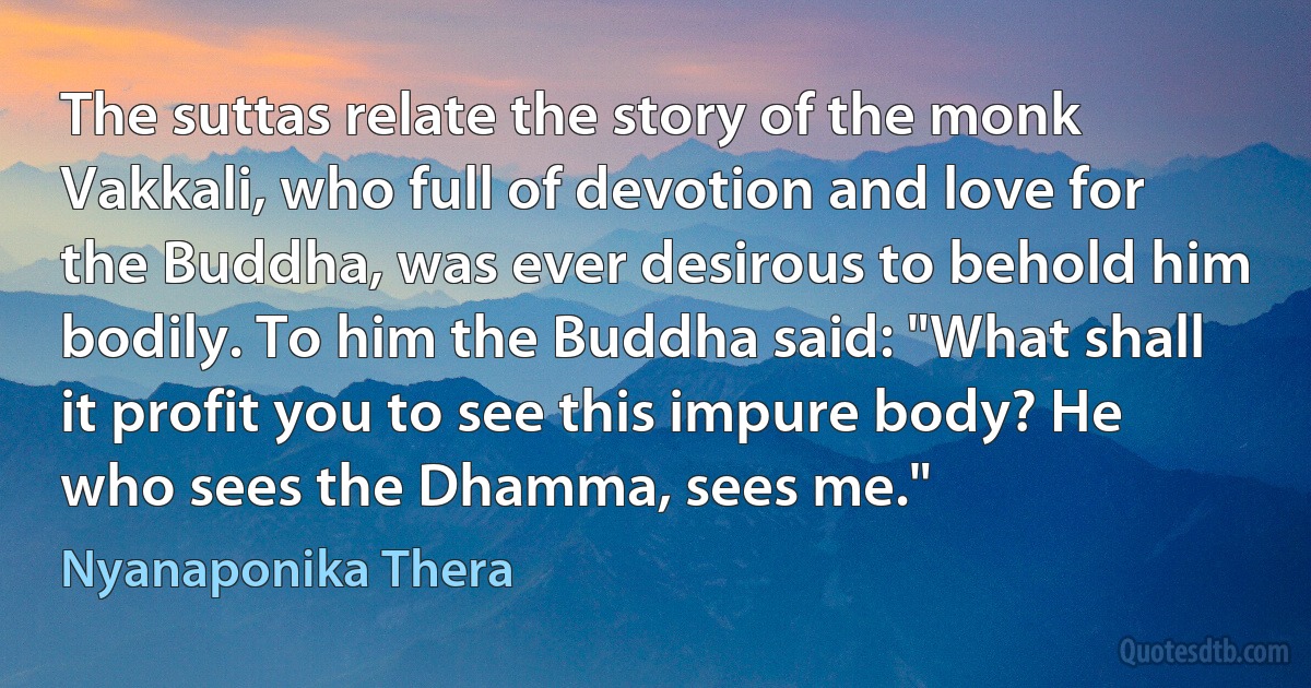 The suttas relate the story of the monk Vakkali, who full of devotion and love for the Buddha, was ever desirous to behold him bodily. To him the Buddha said: "What shall it profit you to see this impure body? He who sees the Dhamma, sees me." (Nyanaponika Thera)