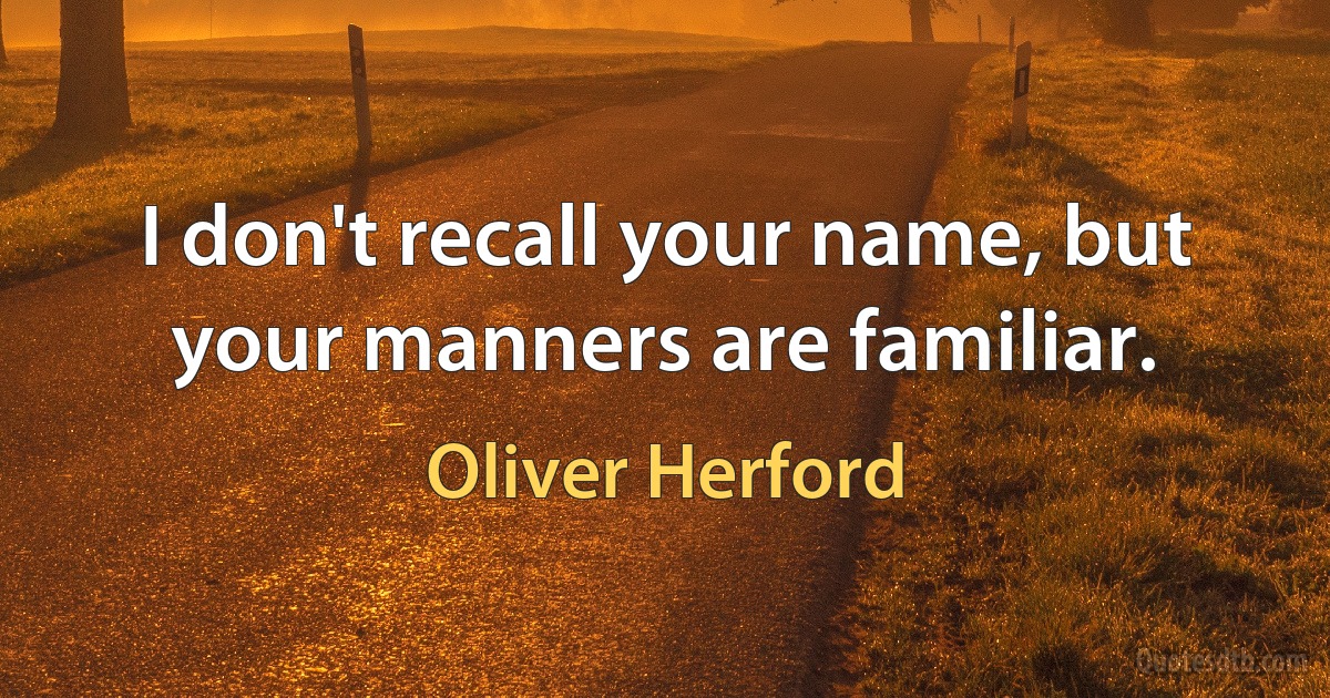 I don't recall your name, but your manners are familiar. (Oliver Herford)