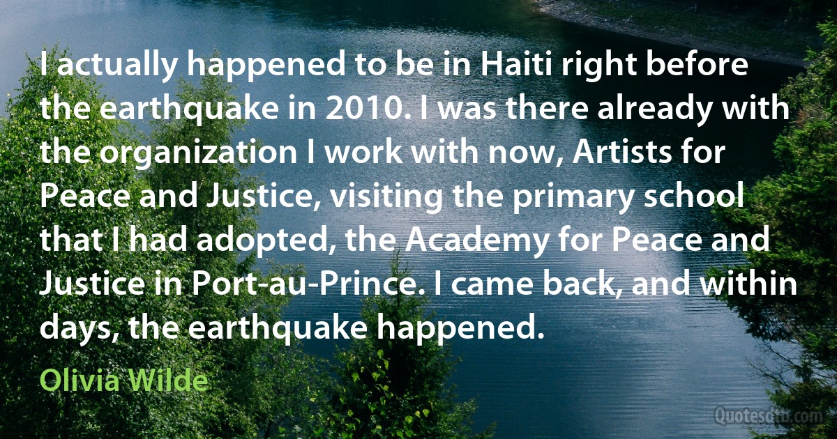 I actually happened to be in Haiti right before the earthquake in 2010. I was there already with the organization I work with now, Artists for Peace and Justice, visiting the primary school that I had adopted, the Academy for Peace and Justice in Port-au-Prince. I came back, and within days, the earthquake happened. (Olivia Wilde)